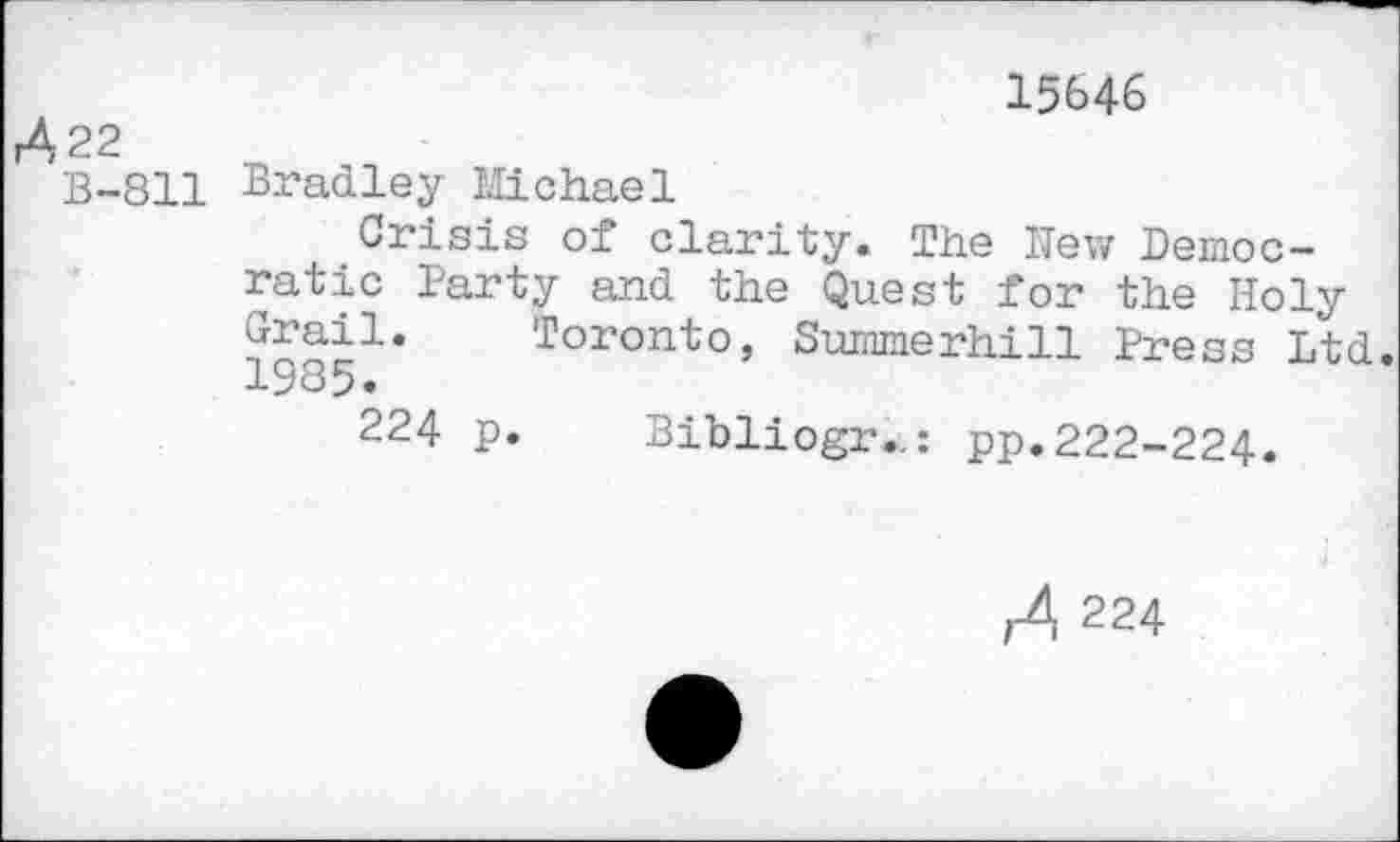 ﻿r422
B-811
15646
Bradley Michael
Crisis of clarity. The New Democratic Party and the Quest for the Holy ^ail. Toronto, Summerhill Press Ltd. 1985»
224 p. Bibliogr..: pp. 222-224.
,4 224